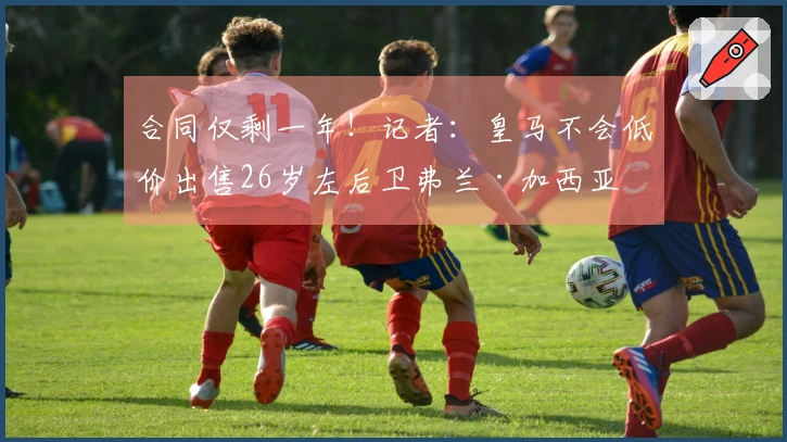 合同仅剩一年！记者：皇马不会低价出售26岁左后卫弗兰·加西亚