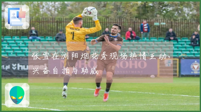 张雪在浏阳烟花秀现场热情互动，兴奋自拍与助威