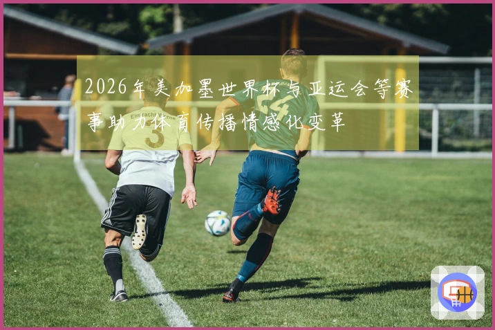2026年美加墨世界杯与亚运会等赛事助力体育传播情感化变革