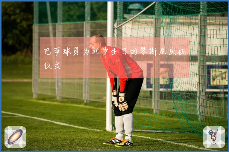 巴萨球员为36岁生日的琴斯尼庆祝仪式