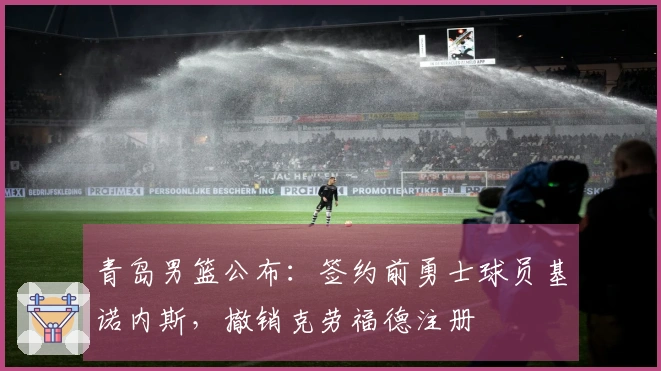 青岛男篮公布：签约前勇士球员基诺内斯，撤销克劳福德注册