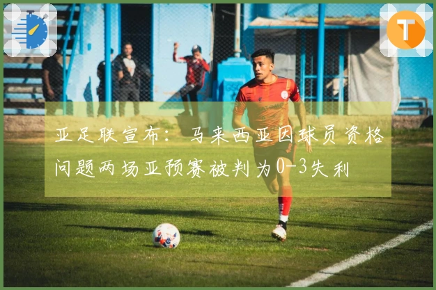 亚足联宣布：马来西亚因球员资格问题两场亚预赛被判为0-3失利