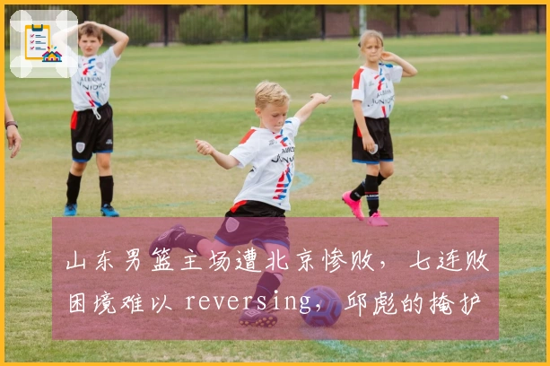 山东男篮主场遭北京惨败，七连败困境难以 reversing，邱彪的掩护被残酷揭穿