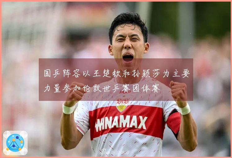 国乒阵容以王楚钦和孙颖莎为主要力量参加伦敦世乒赛团体赛