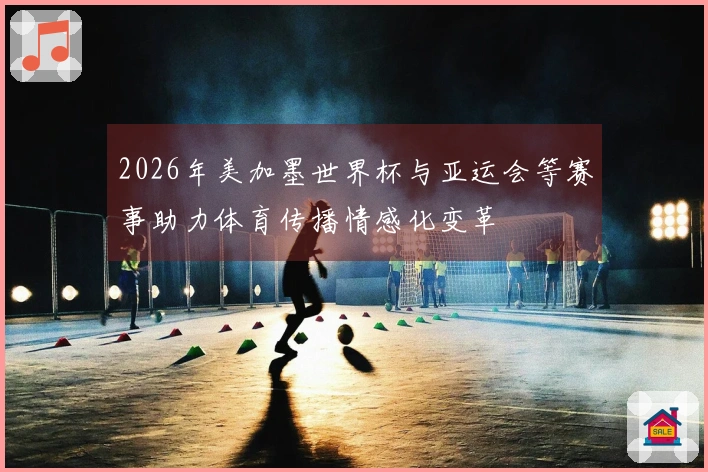 2026年美加墨世界杯与亚运会等赛事助力体育传播情感化变革
