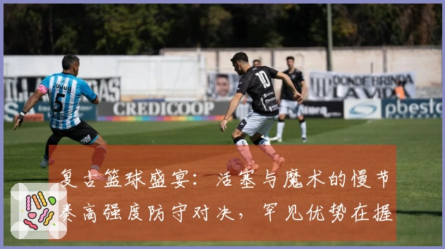 复古篮球盛宴：活塞与魔术的慢节奏高强度防守对决，罕见优势在握