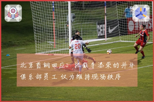 北京首钢回应：拦截李添荣的并非俱乐部员工 仅为维持现场秩序