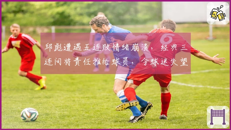邱彪遭遇五连败情绪崩溃，经典三连问将责任推给球员，令球迷失望透顶