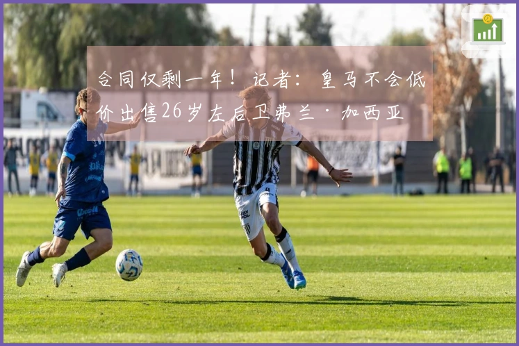 合同仅剩一年！记者：皇马不会低价出售26岁左后卫弗兰·加西亚