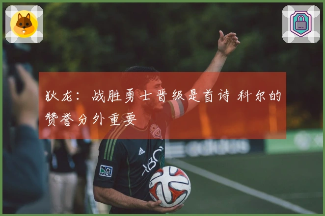 狄龙：战胜勇士晋级是首诗 科尔的赞誉分外重要