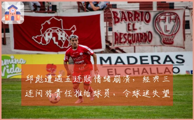 邱彪遭遇五连败情绪崩溃，经典三连问将责任推给球员，令球迷失望透顶