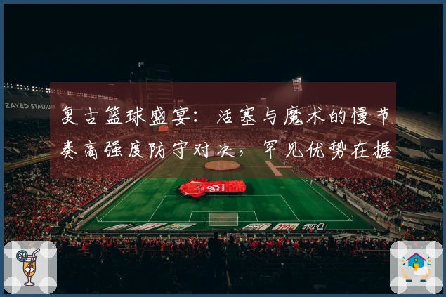 复古篮球盛宴：活塞与魔术的慢节奏高强度防守对决，罕见优势在握
