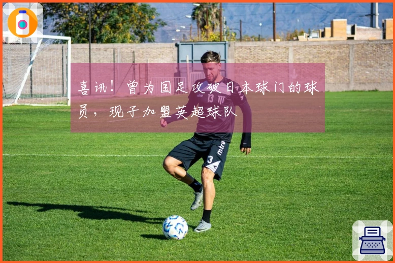 喜讯！曾为国足攻破日本球门的球员，现子加盟英超球队