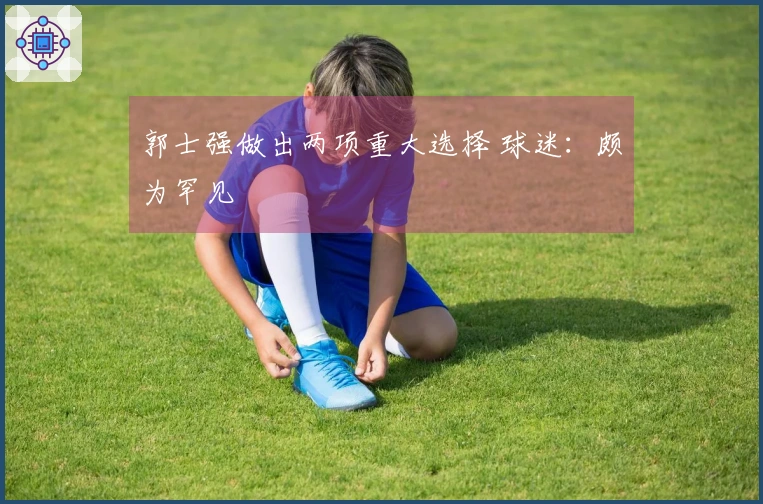 郭士强做出两项重大选择 球迷：颇为罕见