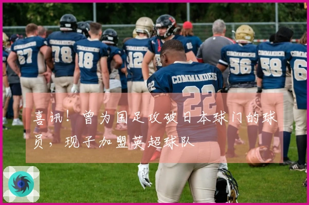 喜讯！曾为国足攻破日本球门的球员，现子加盟英超球队