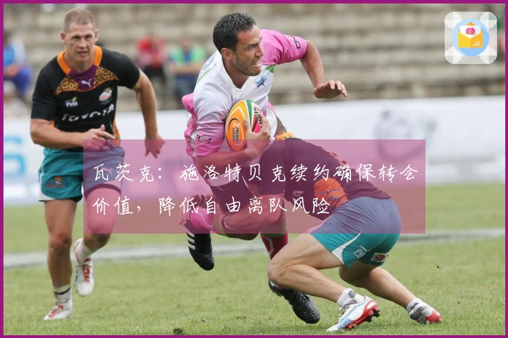 瓦茨克：施洛特贝克续约确保转会价值，降低自由离队风险